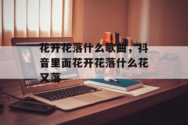 花开花落什么歌曲，抖音里面花开花落什么花又落-第1张图片-