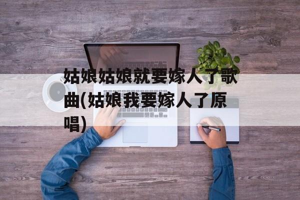 姑娘姑娘就要嫁人了歌曲(姑娘我要嫁人了原唱)-第1张图片-