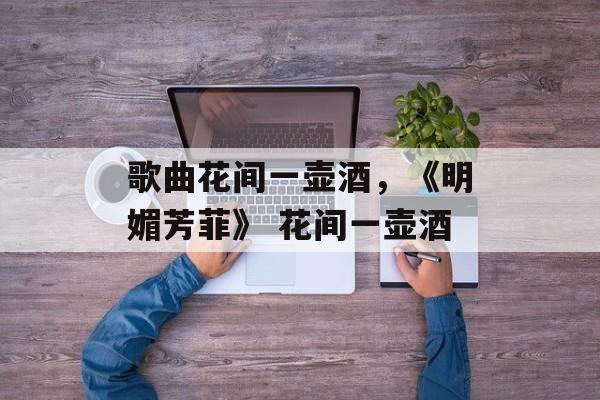 歌曲花间一壶酒，《明媚芳菲》 花间一壶酒-第1张图片-