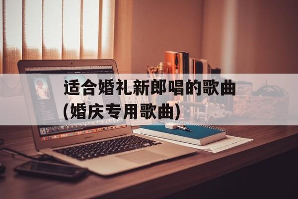 适合婚礼新郎唱的歌曲(婚庆专用歌曲)-第1张图片-