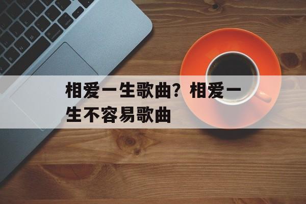 相爱一生歌曲？相爱一生不容易歌曲-第1张图片-