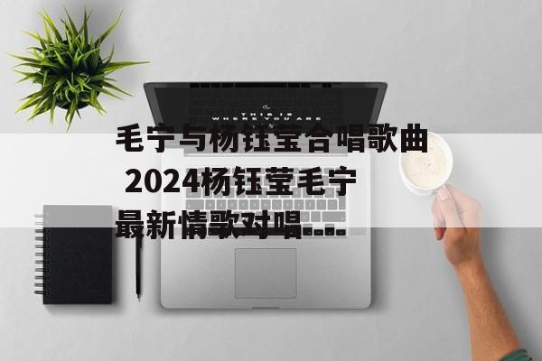 毛宁与杨钰莹合唱歌曲 2024杨钰莹毛宁最新情歌对唱-第1张图片-