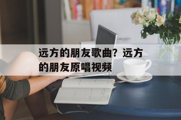 远方的朋友歌曲？远方的朋友原唱视频-第1张图片-