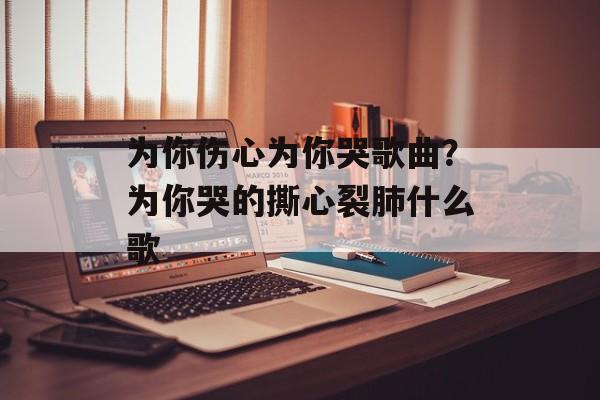 为你伤心为你哭歌曲？为你哭的撕心裂肺什么歌-第1张图片-