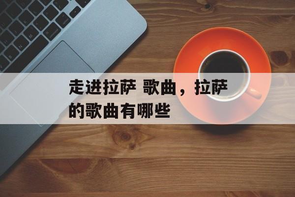 走进拉萨 歌曲，拉萨的歌曲有哪些-第1张图片-
