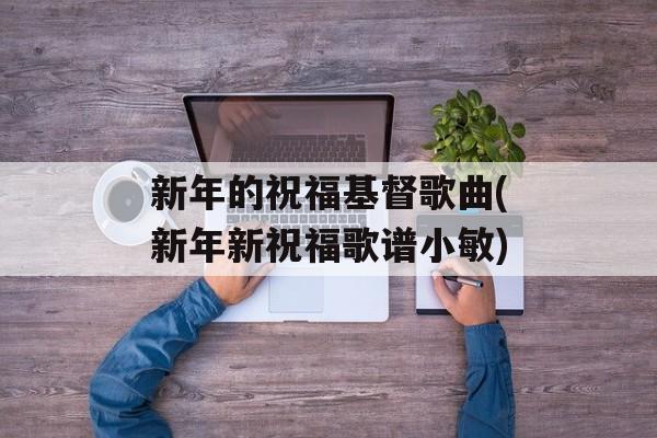 新年的祝福基督歌曲(新年新祝福歌谱小敏)-第1张图片-