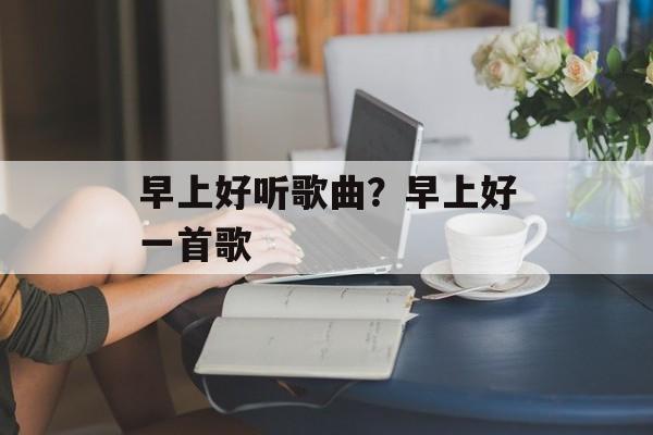 早上好听歌曲？早上好一首歌-第1张图片-