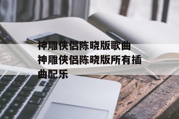 神雕侠侣陈晓版歌曲 神雕侠侣陈晓版所有插曲配乐-第1张图片-