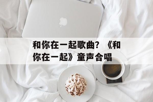 和你在一起歌曲？《和你在一起》童声合唱-第1张图片-
