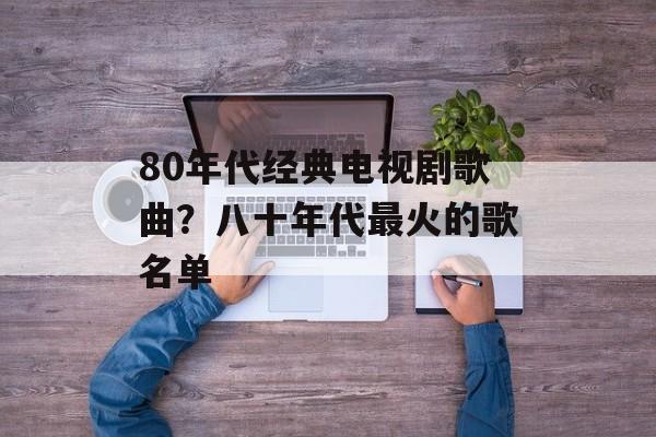 80年代经典电视剧歌曲？八十年代最火的歌名单-第1张图片-