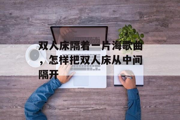 双人床隔着一片海歌曲，怎样把双人床从中间隔开-第1张图片-