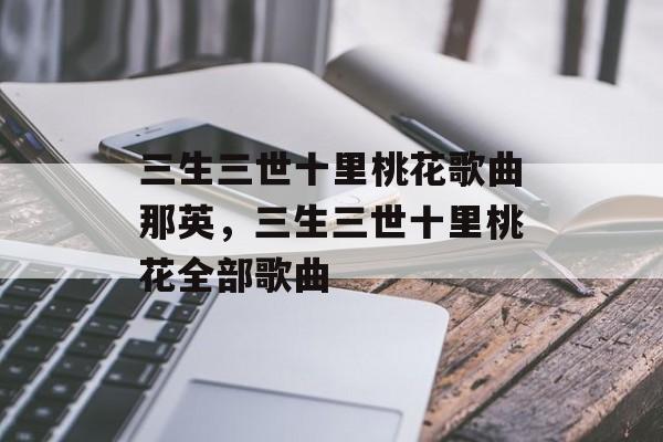 三生三世十里桃花歌曲那英，三生三世十里桃花全部歌曲-第1张图片-