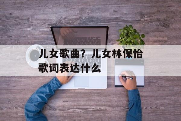 儿女歌曲？儿女林保怡歌词表达什么-第1张图片-