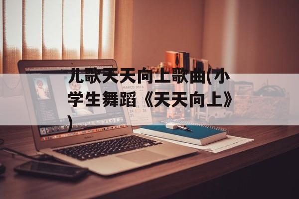 儿歌天天向上歌曲(小学生舞蹈《天天向上》)-第1张图片-