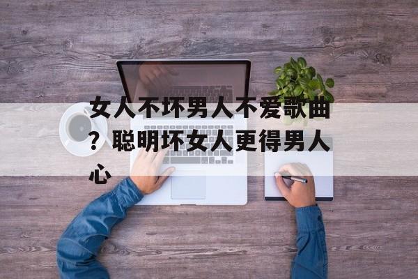 女人不坏男人不爱歌曲？聪明坏女人更得男人心-第1张图片-