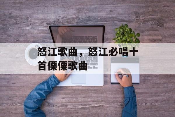 怒江歌曲，怒江必唱十首傈僳歌曲-第1张图片-