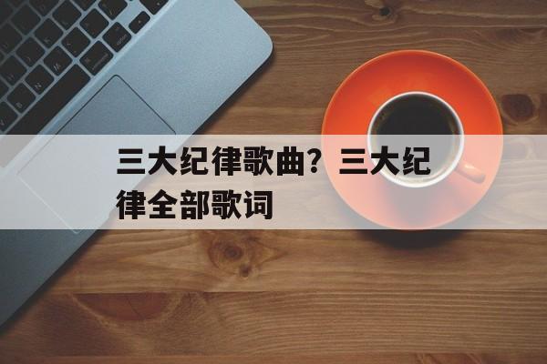 三大纪律歌曲？三大纪律全部歌词-第1张图片-