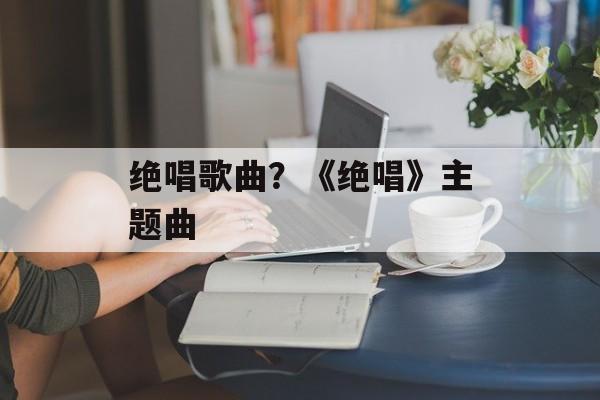 绝唱歌曲？《绝唱》主题曲-第1张图片-