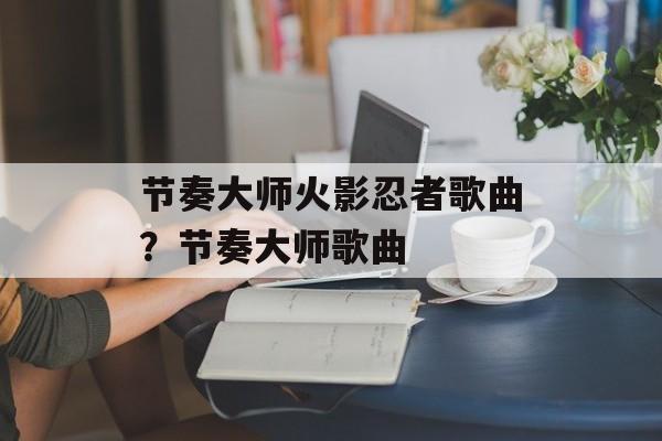 节奏大师火影忍者歌曲？节奏大师歌曲-第1张图片-