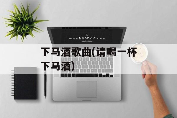 下马酒歌曲(请喝一杯下马酒)-第1张图片-