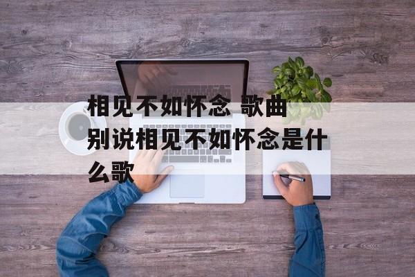 相见不如怀念 歌曲 别说相见不如怀念是什么歌-第1张图片-