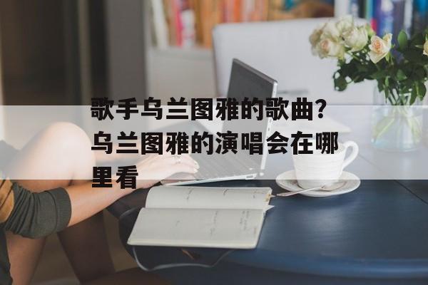 歌手乌兰图雅的歌曲？乌兰图雅的演唱会在哪里看-第1张图片-