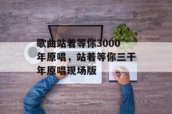 歌曲站着等你3000年原唱，站着等你三干年原唱现场版-第1张图片-