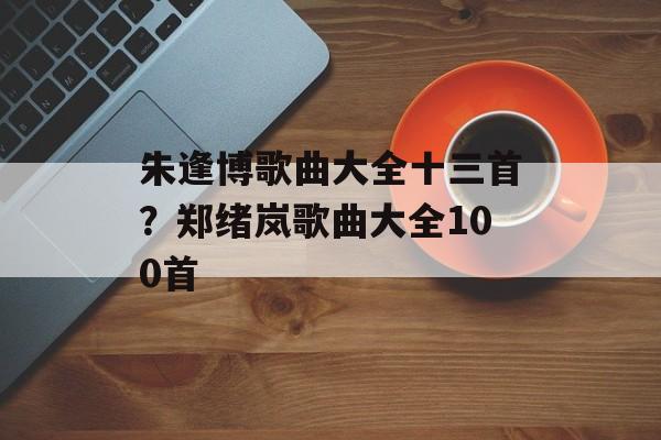 朱逢博歌曲大全十三首？郑绪岚歌曲大全100首-第1张图片-