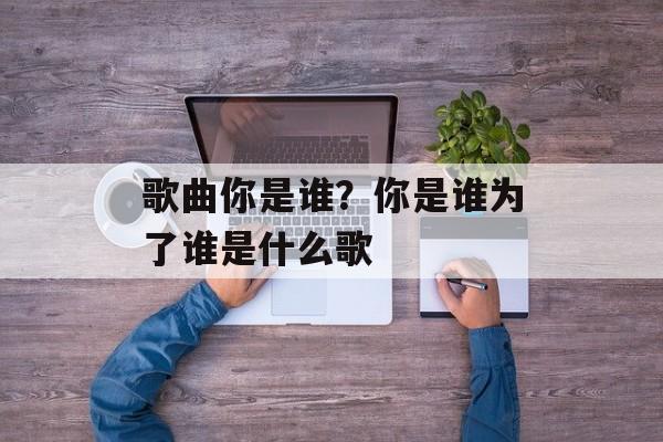 歌曲你是谁？你是谁为了谁是什么歌-第1张图片-