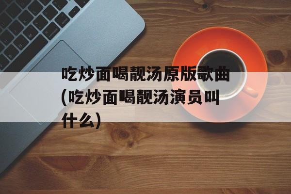 吃炒面喝靓汤原版歌曲(吃炒面喝靓汤演员叫什么)-第1张图片-