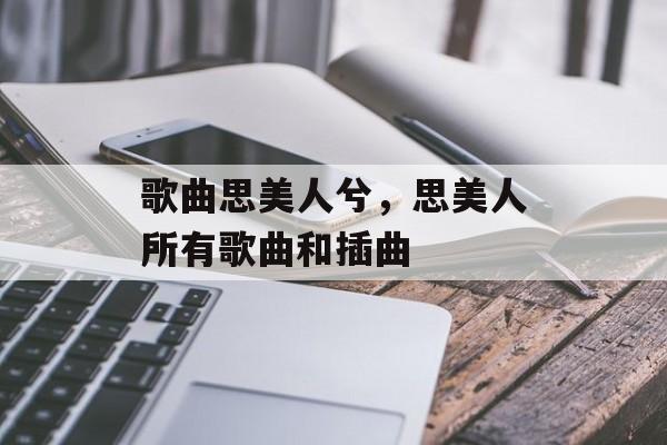 歌曲思美人兮，思美人所有歌曲和插曲-第1张图片-