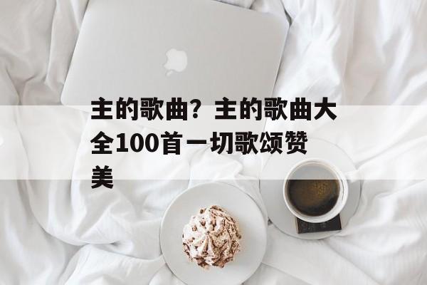 主的歌曲？主的歌曲大全100首一切歌颂赞美-第1张图片-