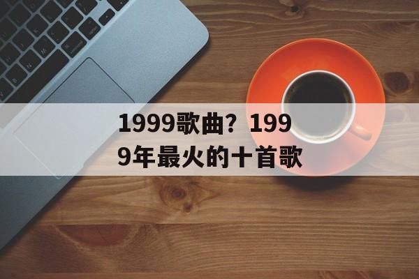 1999歌曲？1999年最火的十首歌-第1张图片-