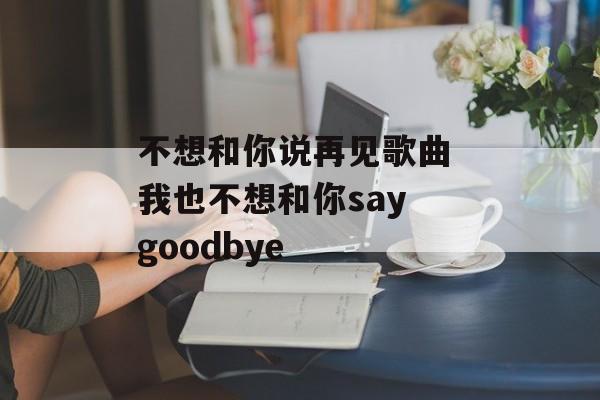 不想和你说再见歌曲 我也不想和你say goodbye-第1张图片-