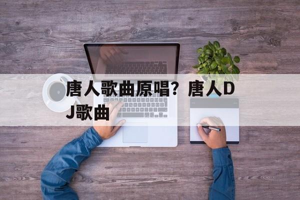 唐人歌曲原唱？唐人DJ歌曲-第1张图片-