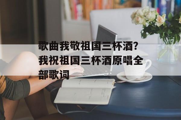 歌曲我敬祖国三杯酒？我祝祖国三杯酒原唱全部歌词-第1张图片-