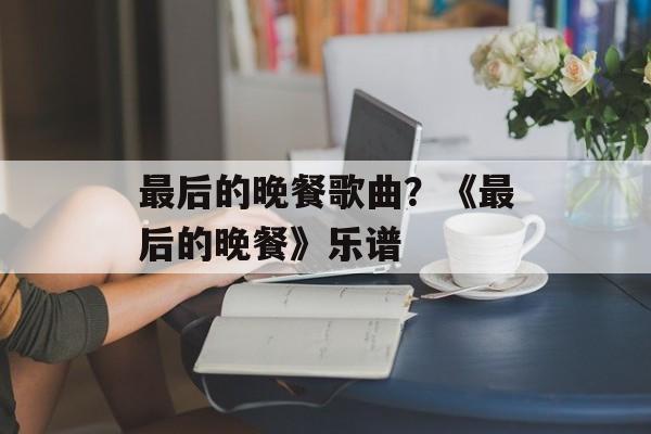 最后的晚餐歌曲？《最后的晚餐》乐谱-第1张图片-