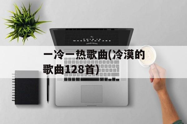 一冷一热歌曲(冷漠的歌曲128首)-第1张图片-