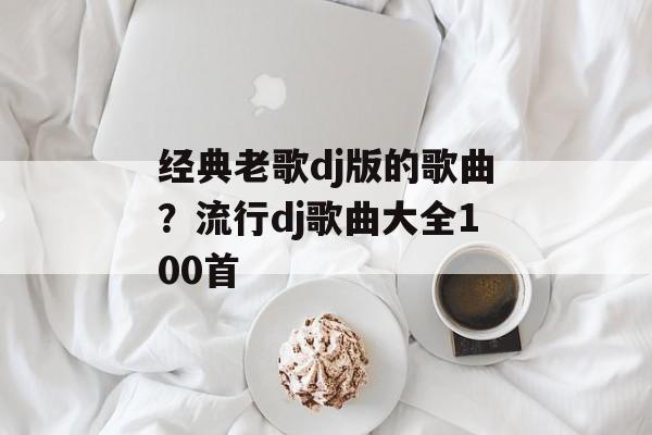 经典老歌dj版的歌曲？流行dj歌曲大全100首-第1张图片-