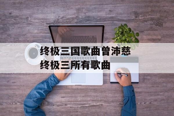 终极三国歌曲曾沛慈 终极三所有歌曲-第1张图片-