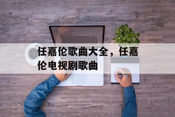 任嘉伦歌曲大全，任嘉伦电视剧歌曲-第1张图片-