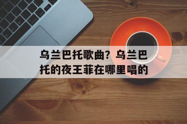 乌兰巴托歌曲？乌兰巴托的夜王菲在哪里唱的-第1张图片-