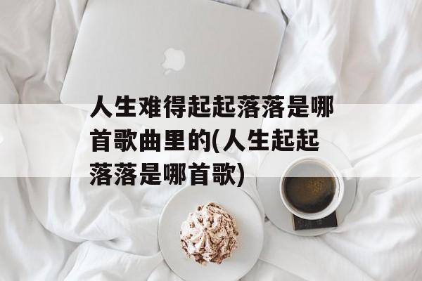 人生难得起起落落是哪首歌曲里的(人生起起落落是哪首歌)-第1张图片-