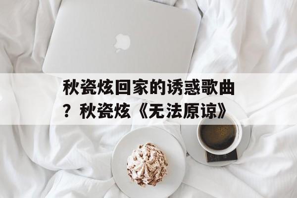 秋瓷炫回家的诱惑歌曲？秋瓷炫《无法原谅》-第1张图片-