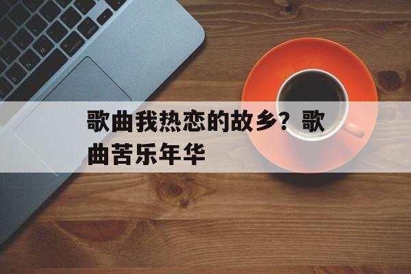 歌曲我热恋的故乡？歌曲苦乐年华-第1张图片-