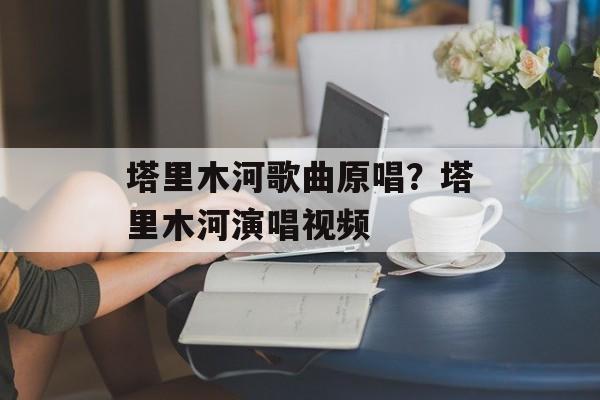 塔里木河歌曲原唱？塔里木河演唱视频-第1张图片-