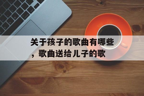 关于孩子的歌曲有哪些，歌曲送给儿子的歌-第1张图片-