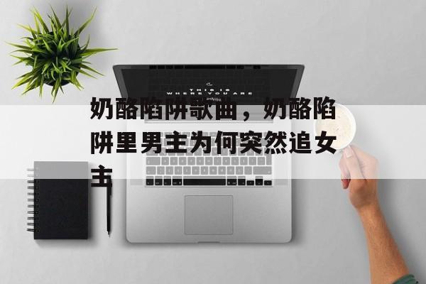 奶酪陷阱歌曲，奶酪陷阱里男主为何突然追女主-第1张图片-
