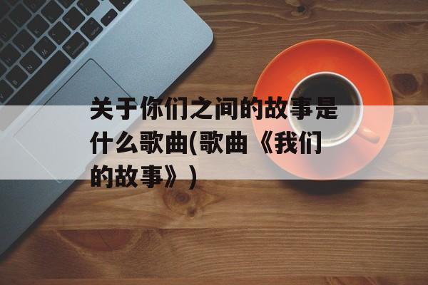 关于你们之间的故事是什么歌曲(歌曲《我们的故事》)-第1张图片-