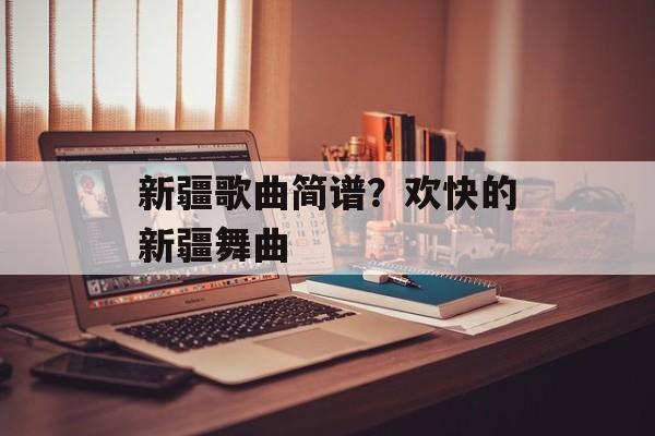 新疆歌曲简谱？欢快的新疆舞曲-第1张图片-